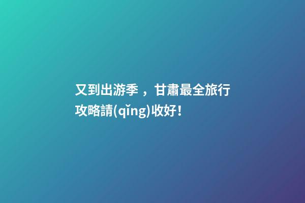 又到出游季，甘肅最全旅行攻略請(qǐng)收好！